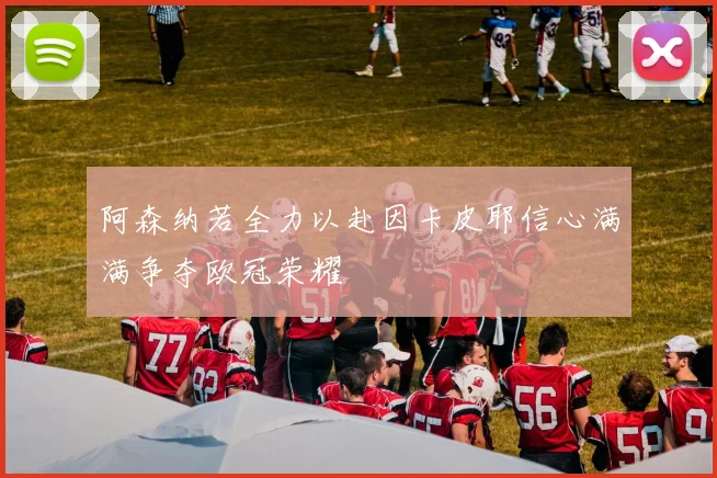 阿森纳若全力以赴因卡皮耶信心满满争夺欧冠荣耀