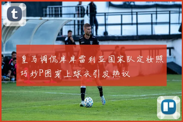 皇马调侃库库雷利亚国家队定妆照巧妙P图穿上球衣引发热议