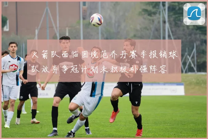 火箭队面临困境范乔丹赛季报销球队放弃争冠计划未积极补强阵容
