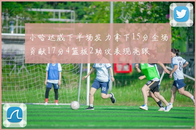 小哈达威下半场发力拿下15分全场贡献17分4篮板2助攻表现亮眼