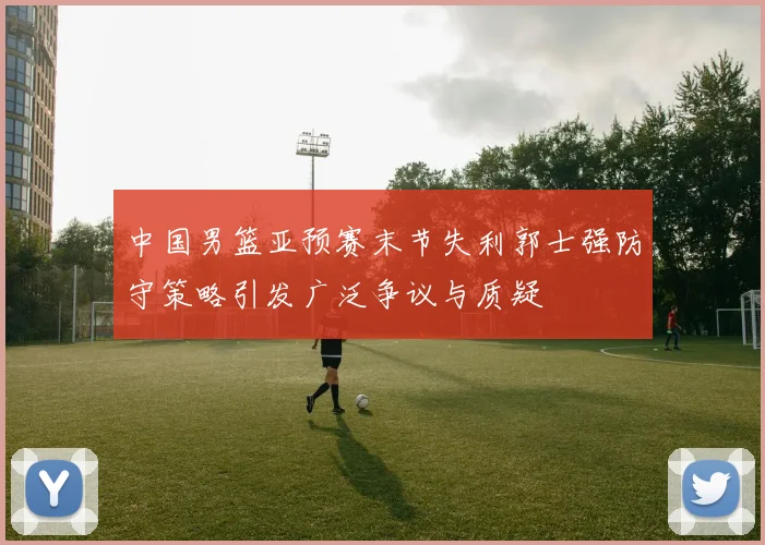 中国男篮亚预赛末节失利郭士强防守策略引发广泛争议与质疑