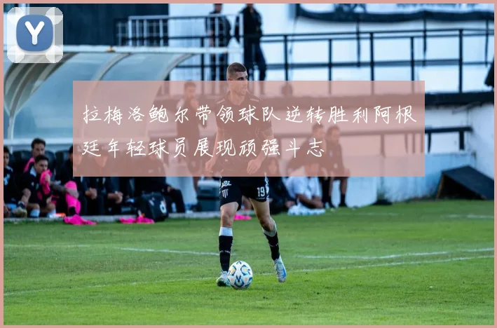 拉梅洛鲍尔带领球队逆转胜利阿根廷年轻球员展现顽强斗志