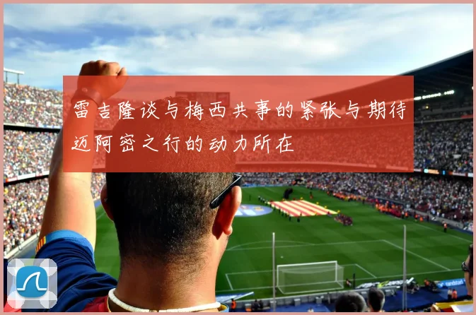 雷吉隆谈与梅西共事的紧张与期待迈阿密之行的动力所在