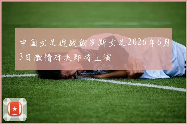 中国女足迎战俄罗斯女足2026年6月3日激情对决即将上演