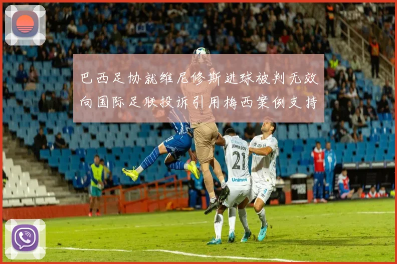 巴西足协就维尼修斯进球被判无效向国际足联投诉引用梅西案例支持