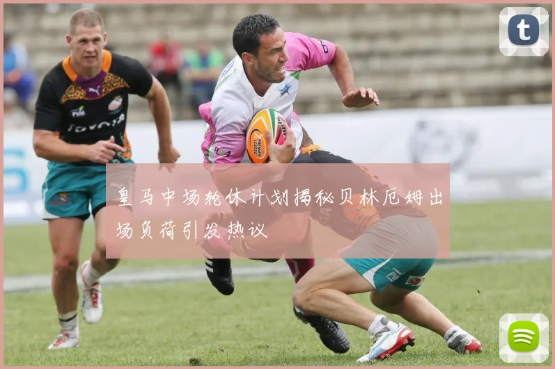 皇马中场轮休计划揭秘贝林厄姆出场负荷引发热议