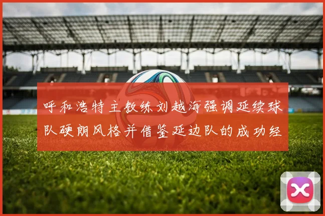 呼和浩特主教练刘越海强调延续球队硬朗风格并借鉴延边队的成功经验