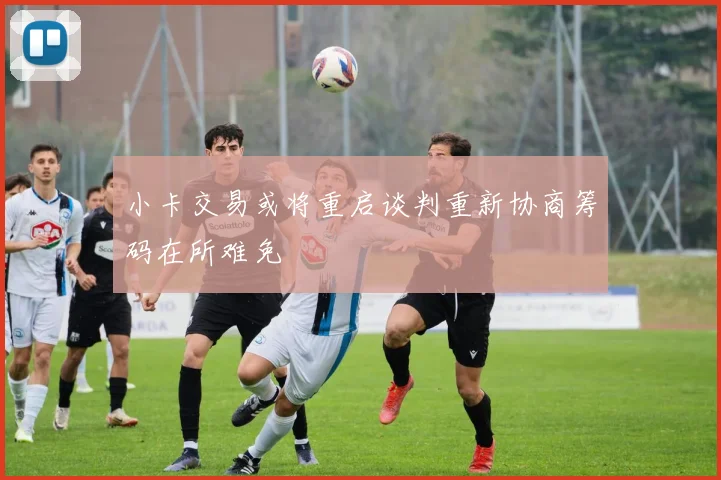 小卡交易或将重启谈判重新协商筹码在所难免