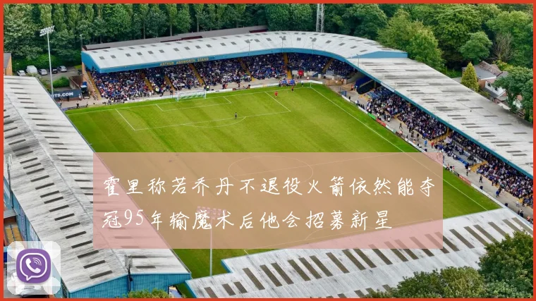 霍里称若乔丹不退役火箭依然能夺冠95年输魔术后他会招募新星