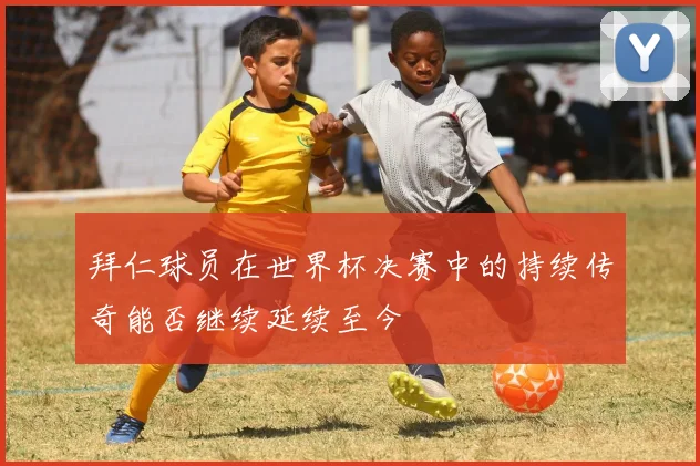 拜仁球员在世界杯决赛中的持续传奇能否继续延续至今