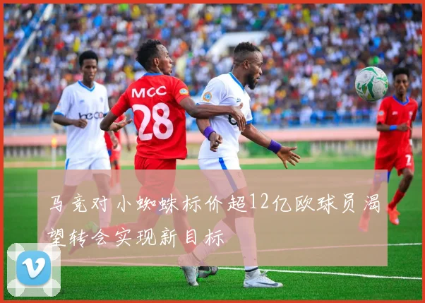 马竞对小蜘蛛标价超12亿欧球员渴望转会实现新目标