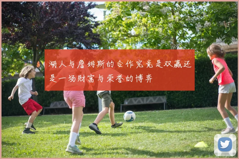 湖人与詹姆斯的合作究竟是双赢还是一场财富与荣誉的博弈
