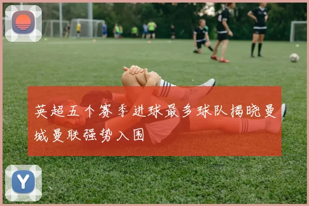 英超五个赛季进球最多球队揭晓曼城曼联强势入围