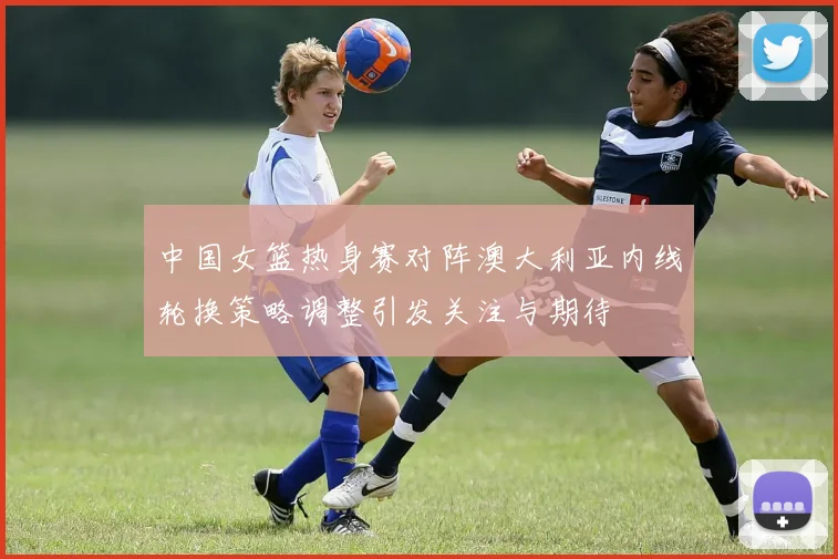 中国女篮热身赛对阵澳大利亚内线轮换策略调整引发关注与期待