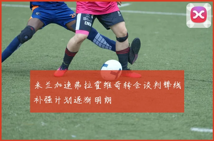 米兰加速弗拉霍维奇转会谈判锋线补强计划逐渐明朗