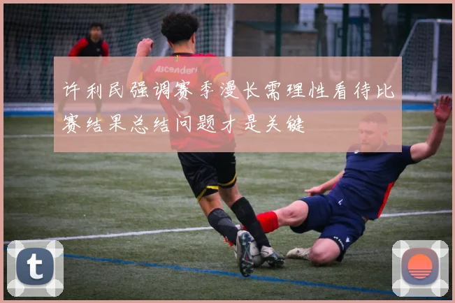 许利民强调赛季漫长需理性看待比赛结果总结问题才是关键