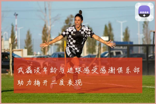 武磊谈年龄与进球感受感谢俱乐部助力梅开二度表现