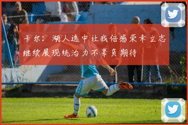 卡尔：湖人选中让我倍感荣幸立志继续展现统治力不辜负期待