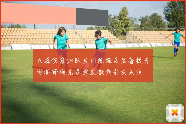 武磊伤愈归队后训练强度显著提升海港锋线竞争愈发激烈引发关注