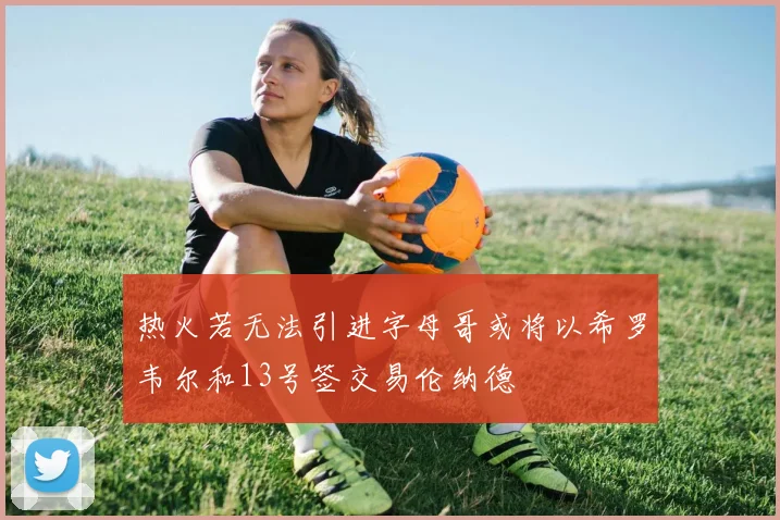 热火若无法引进字母哥或将以希罗韦尔和13号签交易伦纳德