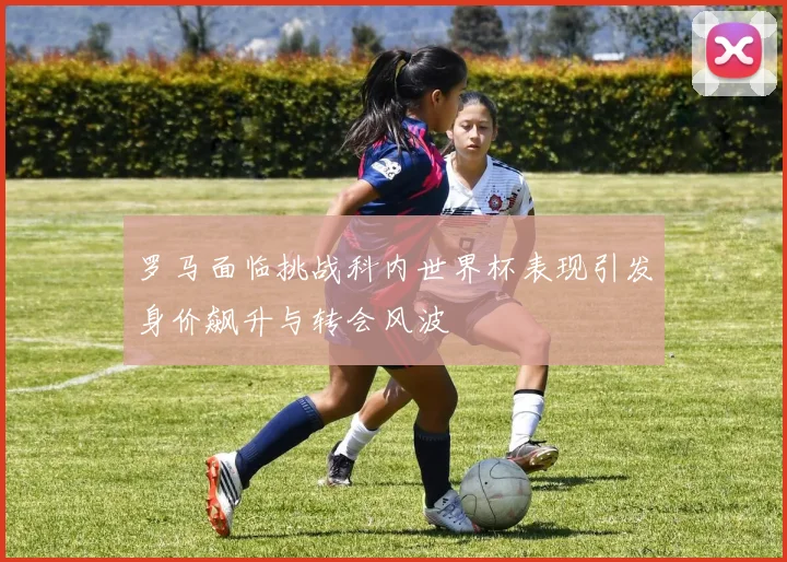 罗马面临挑战科内世界杯表现引发身价飙升与转会风波