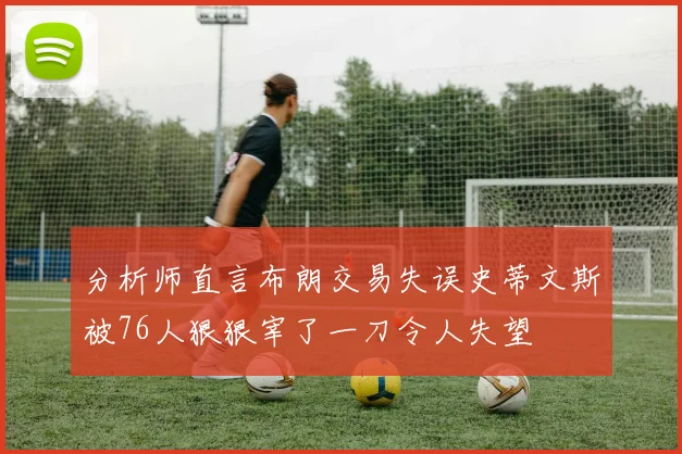 分析师直言布朗交易失误史蒂文斯被76人狠狠宰了一刀令人失望