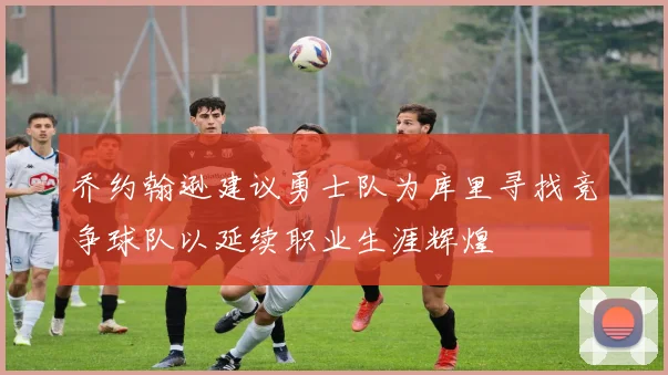 乔约翰逊建议勇士队为库里寻找竞争球队以延续职业生涯辉煌