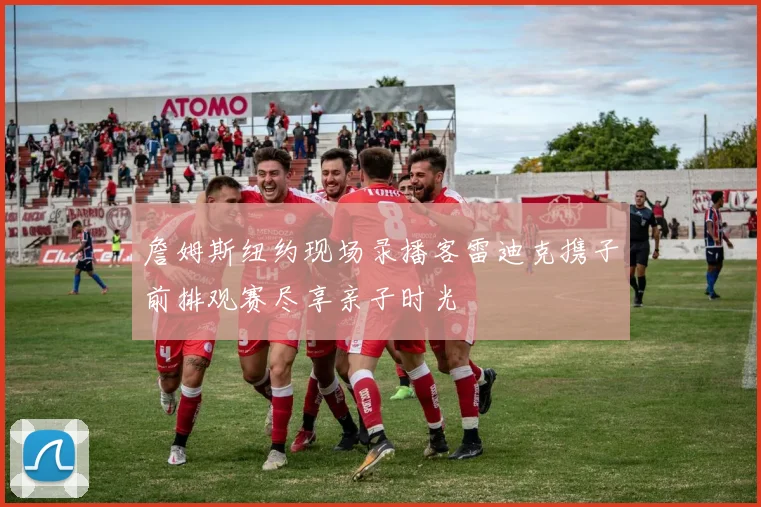 詹姆斯纽约现场录播客雷迪克携子前排观赛尽享亲子时光