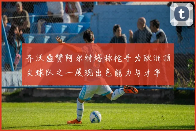 齐沃盛赞阿尔特塔称枪手为欧洲顶尖球队之一展现出色能力与才华