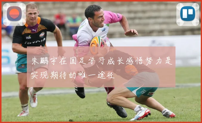 朱鹏宇在国足学习成长感悟努力是实现期待的唯一途径