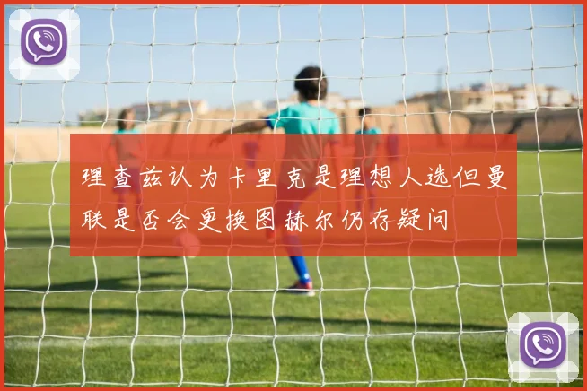 理查兹认为卡里克是理想人选但曼联是否会更换图赫尔仍存疑问